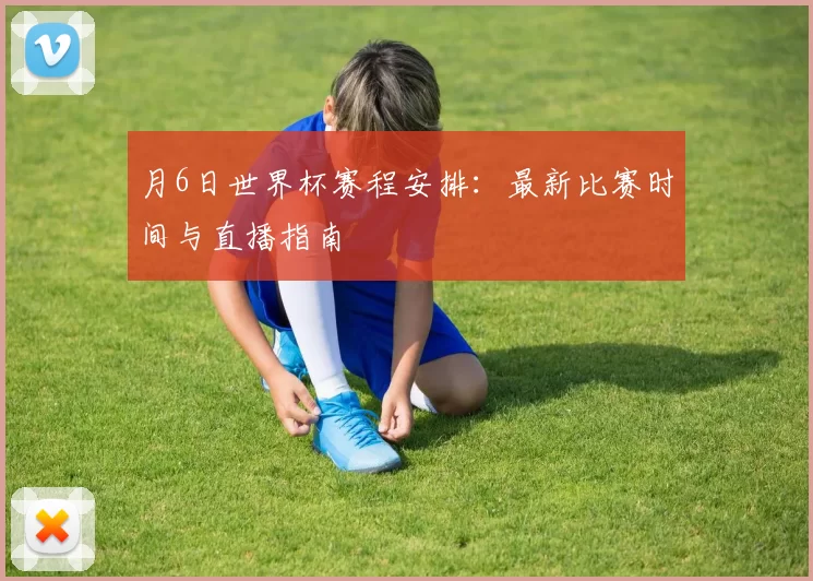 月6日世界杯赛程安排：最新比赛时间与直播指南