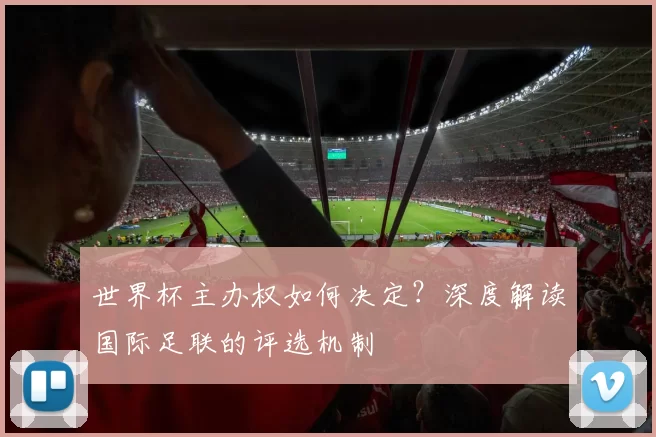 世界杯主办权如何决定?深度解读国际足联的评选机制