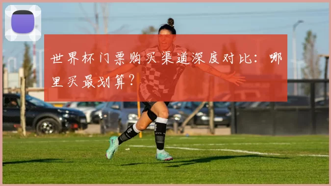 世界杯门票购买渠道深度对比：哪里买最划算？