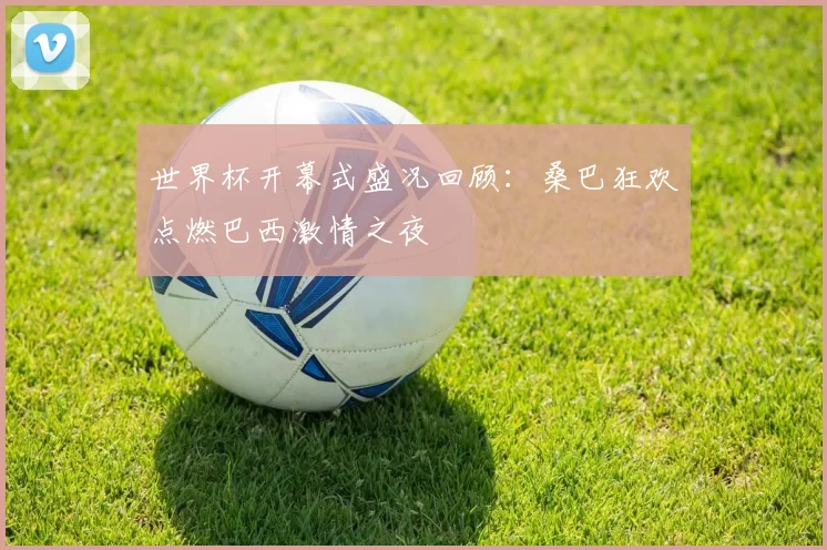世界杯开幕式盛况回顾:桑巴狂欢点燃巴西激情之夜