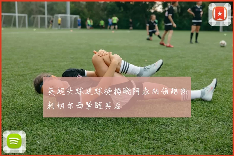 英超头球进球榜揭晓阿森纳领跑热刺切尔西紧随其后