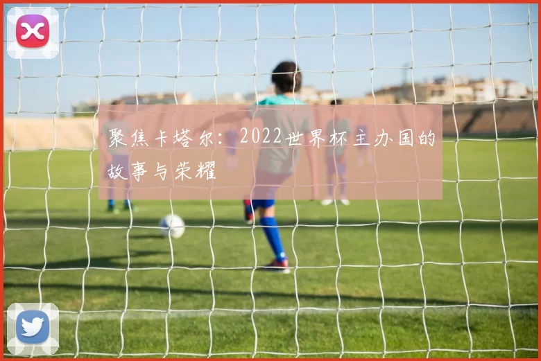 聚焦卡塔尔:2022世界杯主办国的故事与荣耀