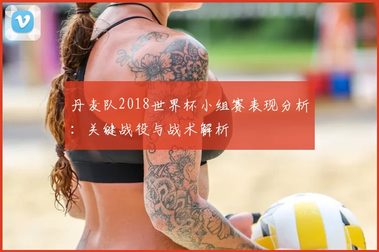 丹麦队2018世界杯小组赛表现分析：关键战役与战术解析