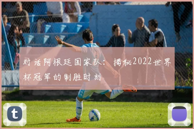 对话阿根廷国家队:揭秘2022世界杯冠军的制胜时刻