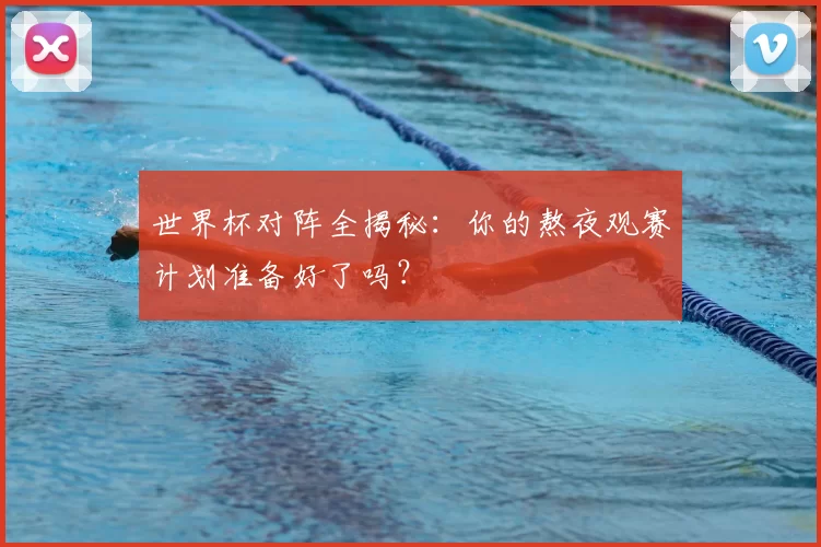 世界杯对阵全揭秘:你的熬夜观赛计划准备好了吗?