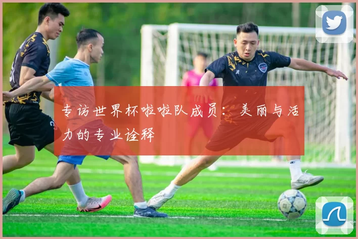 专访世界杯啦啦队成员:美丽与活力的专业诠释