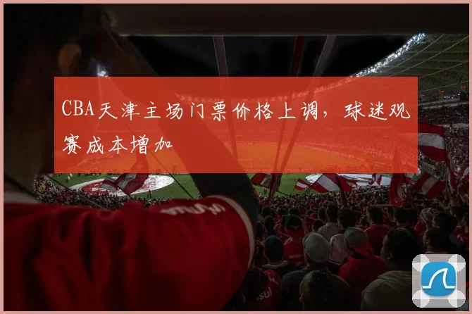 CBA天津主场门票价格上调,球迷观赛成本增加