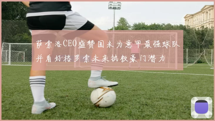 萨索洛CEO盛赞国米为意甲最强球队并看好格罗索未来执教豪门潜力