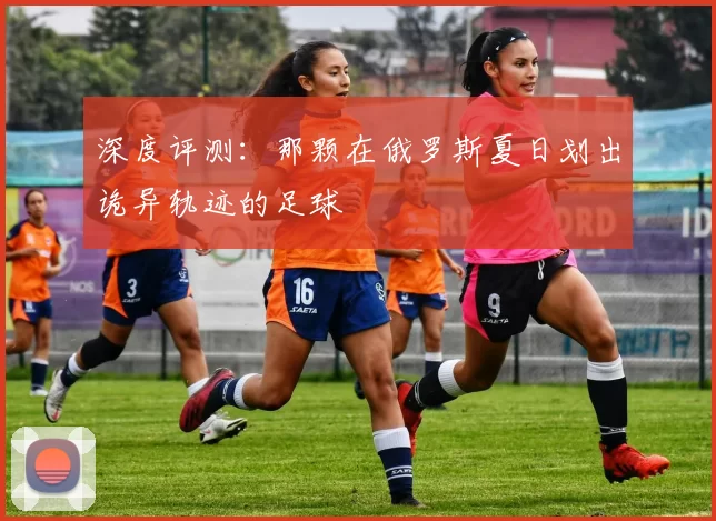 深度评测：那颗在俄罗斯夏日划出诡异轨迹的足球