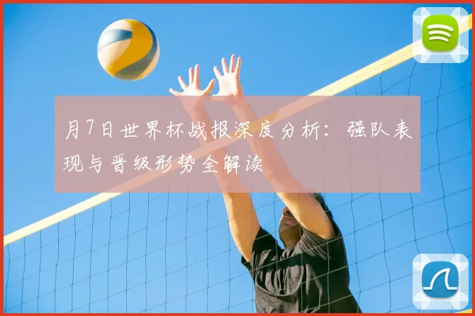 月7日世界杯战报深度分析：强队表现与晋级形势全解读