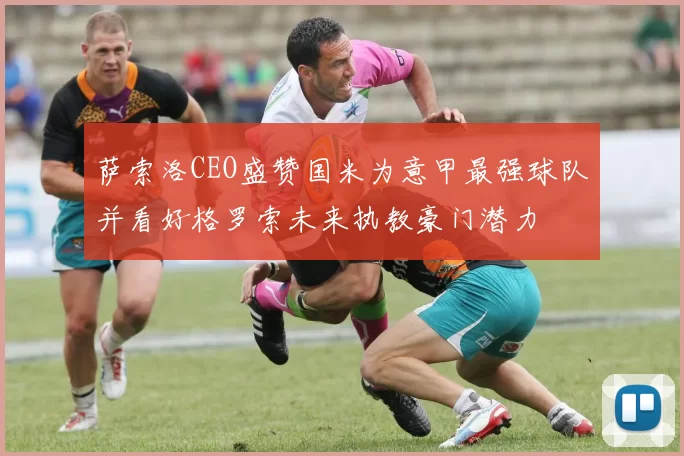 萨索洛CEO盛赞国米为意甲最强球队并看好格罗索未来执教豪门潜力