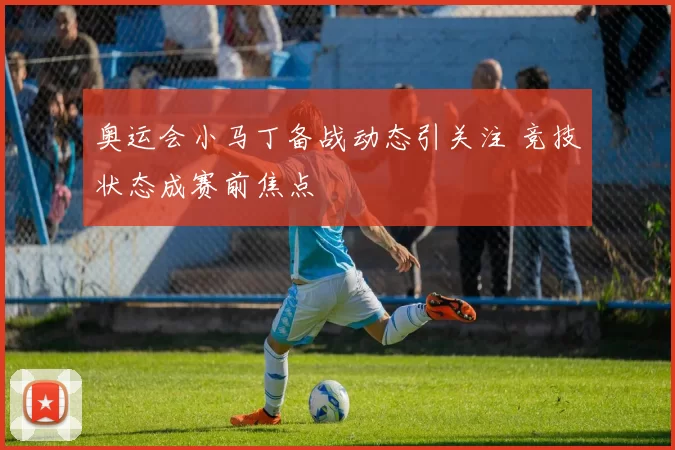奥运会小马丁备战动态引关注 竞技状态成赛前焦点