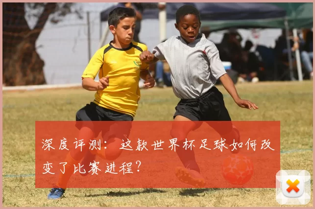 深度评测:这款世界杯足球如何改变了比赛进程?