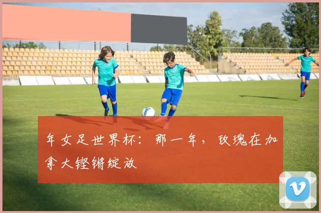 年女足世界杯:那一年,玫瑰在加拿大铿锵绽放