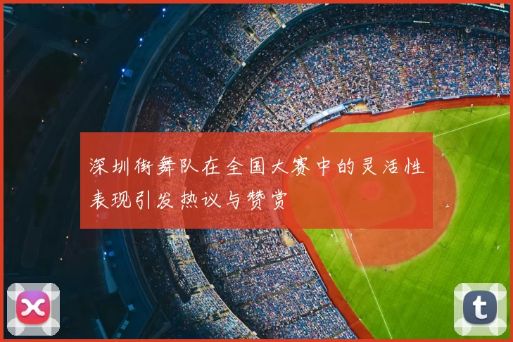 深圳街舞队在全国大赛中的灵活性表现引发热议与赞赏