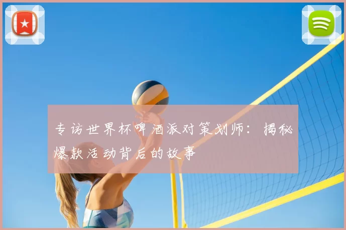 专访世界杯啤酒派对策划师：揭秘爆款活动背后的故事