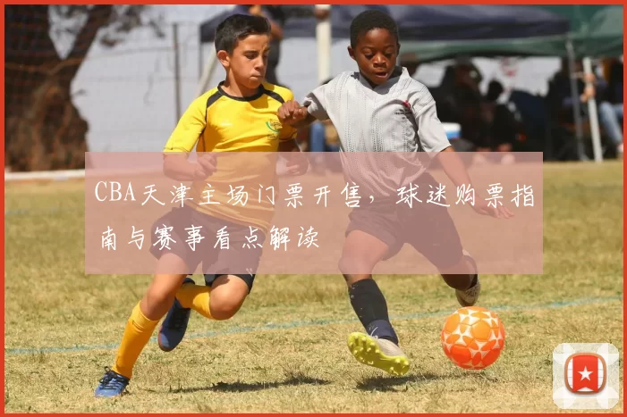 CBA天津主场门票开售,球迷购票指南与赛事看点解读