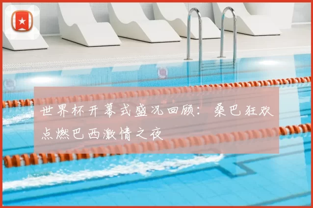 世界杯开幕式盛况回顾：桑巴狂欢点燃巴西激情之夜