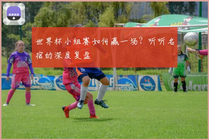 世界杯小组赛如何赢一场？听听名宿的深度复盘