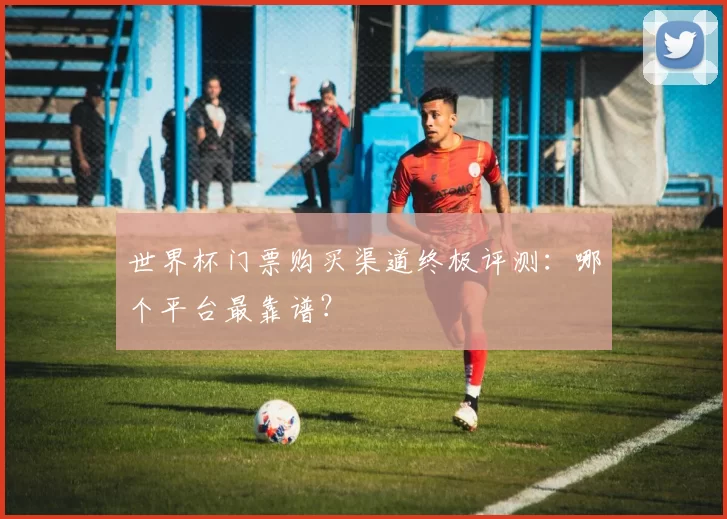 世界杯门票购买渠道终极评测:哪个平台最靠谱?
