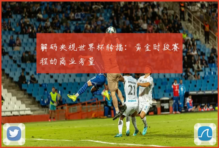 解码央视世界杯转播：黄金时段赛程的商业考量