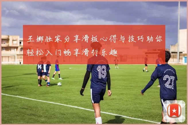 王娜独家分享滑板心得与技巧助你轻松入门畅享滑行乐趣