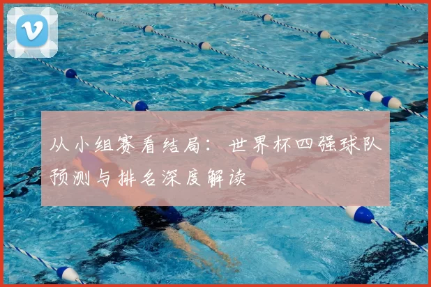 从小组赛看结局：世界杯四强球队预测与排名深度解读