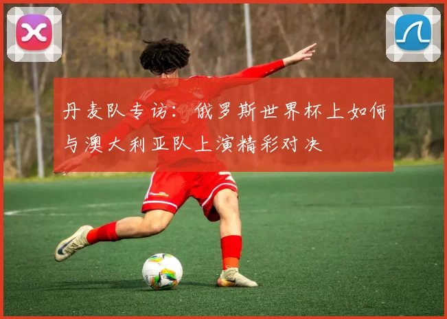 丹麦队专访:俄罗斯世界杯上如何与澳大利亚队上演精彩对决