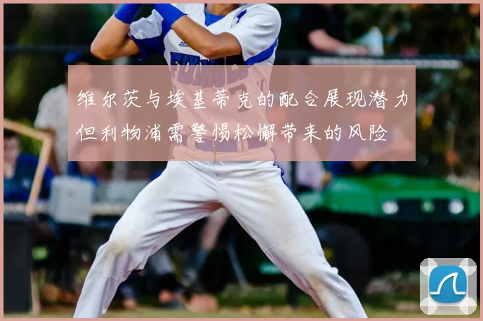 维尔茨与埃基蒂克的配合展现潜力但利物浦需警惕松懈带来的风险