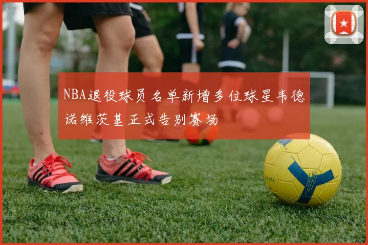 NBA退役球员名单新增多位球星韦德诺维茨基正式告别赛场