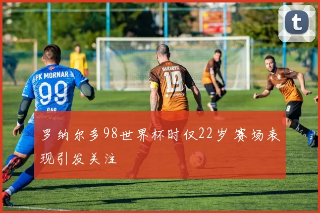 罗纳尔多98世界杯时仅22岁 赛场表现引发关注