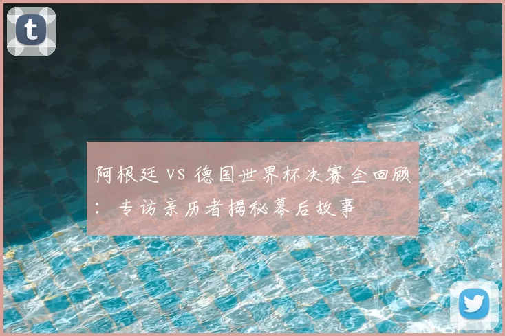 阿根廷 vs 德国世界杯决赛全回顾:专访亲历者揭秘幕后故事