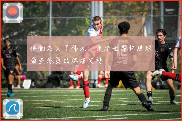 他们定义了伟大:走进世界杯进球最多球员的辉煌史诗