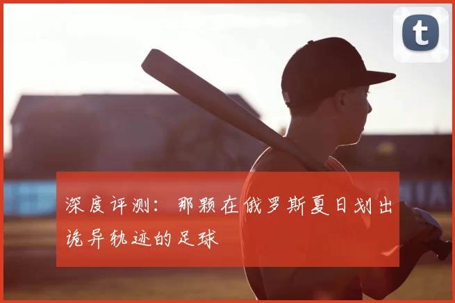 深度评测:那颗在俄罗斯夏日划出诡异轨迹的足球
