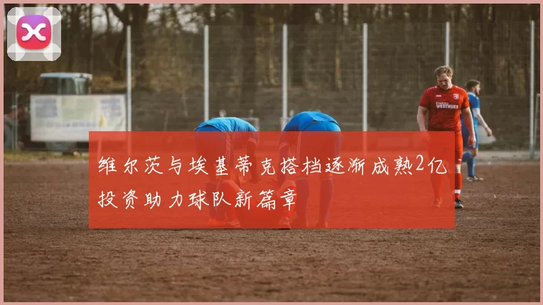 维尔茨与埃基蒂克搭档逐渐成熟2亿投资助力球队新篇章