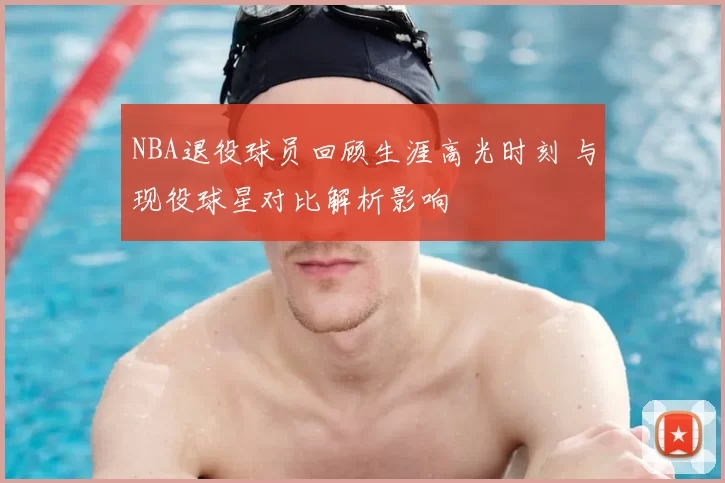 NBA退役球员回顾生涯高光时刻 与现役球星对比解析影响
