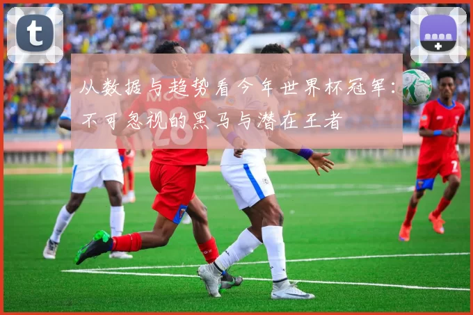 从数据与趋势看今年世界杯冠军：不可忽视的黑马与潜在王者