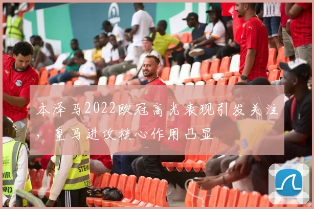 本泽马2022欧冠高光表现引发关注,皇马进攻核心作用凸显