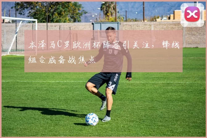 本泽马C罗欧洲杯阵容引关注，锋线组合成备战焦点