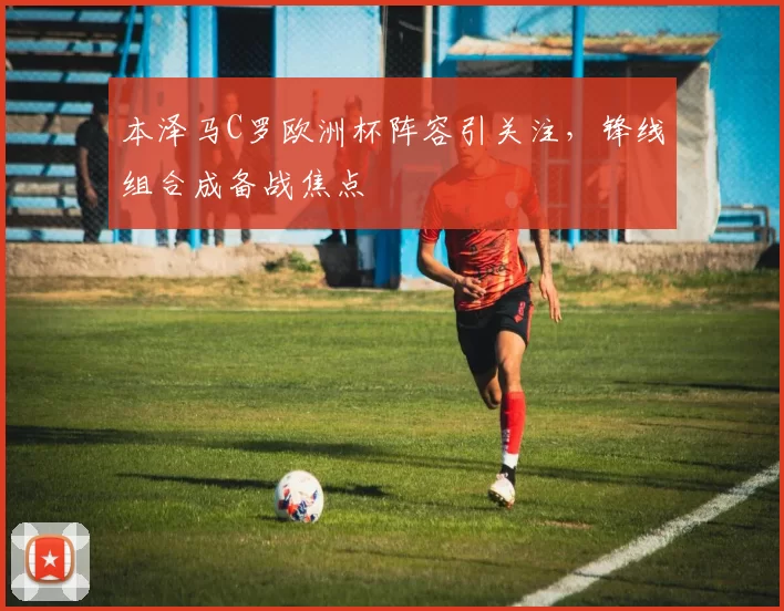 本泽马C罗欧洲杯阵容引关注,锋线组合成备战焦点