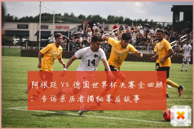 阿根廷 vs 德国世界杯决赛全回顾:专访亲历者揭秘幕后故事
