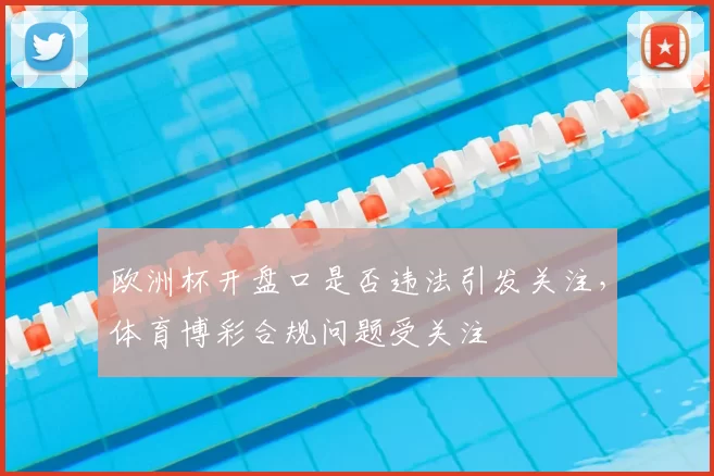 欧洲杯开盘口是否违法引发关注,体育博彩合规问题受关注