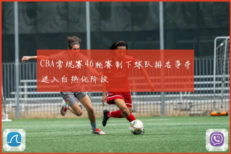 CBA常规赛46轮赛制下球队排名争夺进入白热化阶段