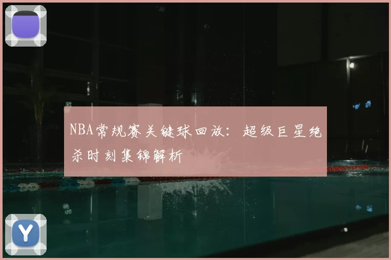 NBA常规赛关键球回放：超级巨星绝杀时刻集锦解析