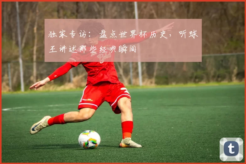 独家专访:盘点世界杯历史,听球王讲述那些经典瞬间