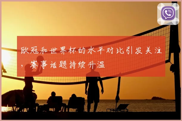 欧冠和世界杯的水平对比引发关注，赛事话题持续升温