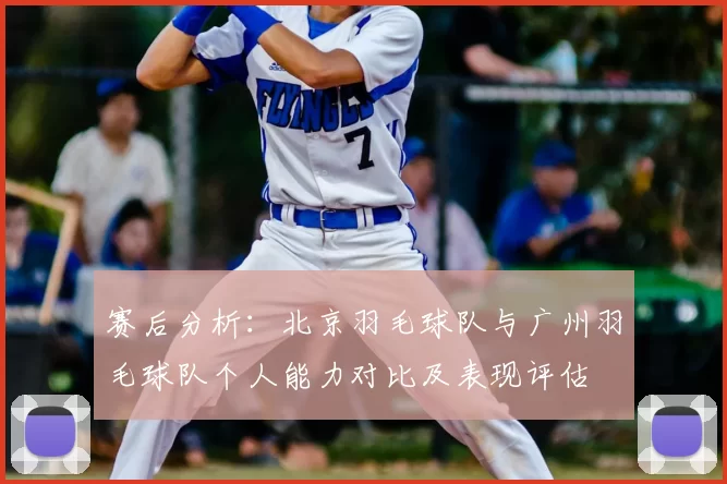 赛后分析:北京羽毛球队与广州羽毛球队个人能力对比及表现评估