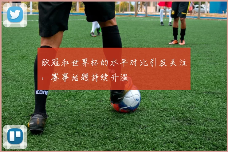 欧冠和世界杯的水平对比引发关注，赛事话题持续升温