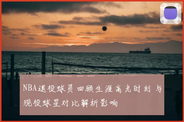 NBA退役球员回顾生涯高光时刻 与现役球星对比解析影响