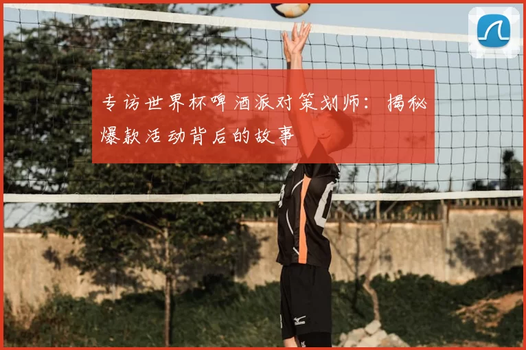 专访世界杯啤酒派对策划师:揭秘爆款活动背后的故事